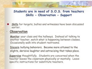 Students are in need of S.O.S. from teachers
              Skills - Observation - Support

    Skills for targets, bullies and witnesses have been discussed
     earlier.
• Observation
    Monitor your class and the hallways. Instead of talking to
    another teacher, watch what is happening between classes.
    Occasionally walk into student restrooms.
    Discern bullying behaviors. Become more attuned to the
    slights, derisive laughter and ostracizing that takes place.
    Supervise thoughtfully. Students are concerned when the
    teacher leaves the classroom physically or mentally. Leave
    specific instructions for substitute teachers.
 