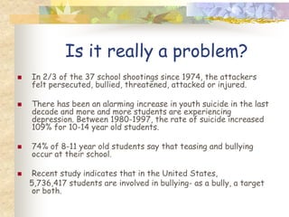 Is it really a problem?
   In 2/3 of the 37 school shootings since 1974, the attackers
    felt persecuted, bullied, threatened, attacked or injured.

   There has been an alarming increase in youth suicide in the last
    decade and more and more students are experiencing
    depression. Between 1980-1997, the rate of suicide increased
    109% for 10-14 year old students.

   74% of 8-11 year old students say that teasing and bullying
    occur at their school.

    Recent study indicates that in the United States,
    5,736,417 students are involved in bullying- as a bully, a target
     or both.
 