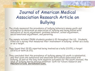 Journal of American Medical
          Association Research Article on
                      Bullying
● The study measured the prevalence of bullying behaviors among youth and
   attempted to determine an association of bullying and being bullied with
   indicators of social adjustment: problem behavior, school adjustment,
   social/emotional adjustment, and parenting.

● The sample included 15686 students grades 6-10 throughout the US. Students
   filled out a survey that measured their involvement in bullying- either as a bully
   or as a target.

● They found that 29.9% reported being involved as a bully (13.0%), a target
   (10.6%) or both (6.3%).

● They concluded that the prevalence of bullying among US youth is substantial,
   and that given the behavioral and emotional difficulties associated with
   bullying, as well as the long term negative outcomes for the youth involved, the
   issue of bullying merits serious attention- both for future research and
   PREVENTATIVE INTERVENTION.
 