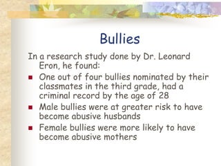 Bullies
In a research study done by Dr. Leonard
   Eron, he found:
 One out of four bullies nominated by their
   classmates in the third grade, had a
   criminal record by the age of 28
 Male bullies were at greater risk to have
   become abusive husbands
 Female bullies were more likely to have
   become abusive mothers
 