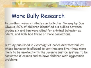 More Bully Research
In another research study conducted in Norway by Dan
Olweus, 60% of children identified a s bullies between
grades six and ten were cited for criminal behavior as
adults, and 40% had three or more convictions.


A study published in Learning 94 concluded that bullies
whose behavior is allowed to continue are five times more
likely to be involved with the juvenile justice system, to be
convicted if crimes and to have children with aggression
problems.
 