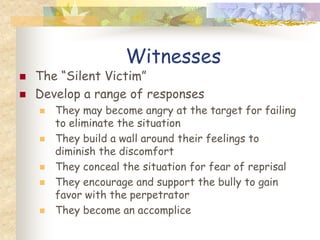 Witnesses
   The “Silent Victim”
   Develop a range of responses
       They may become angry at the target for failing
        to eliminate the situation
       They build a wall around their feelings to
        diminish the discomfort
       They conceal the situation for fear of reprisal
       They encourage and support the bully to gain
        favor with the perpetrator
       They become an accomplice
 