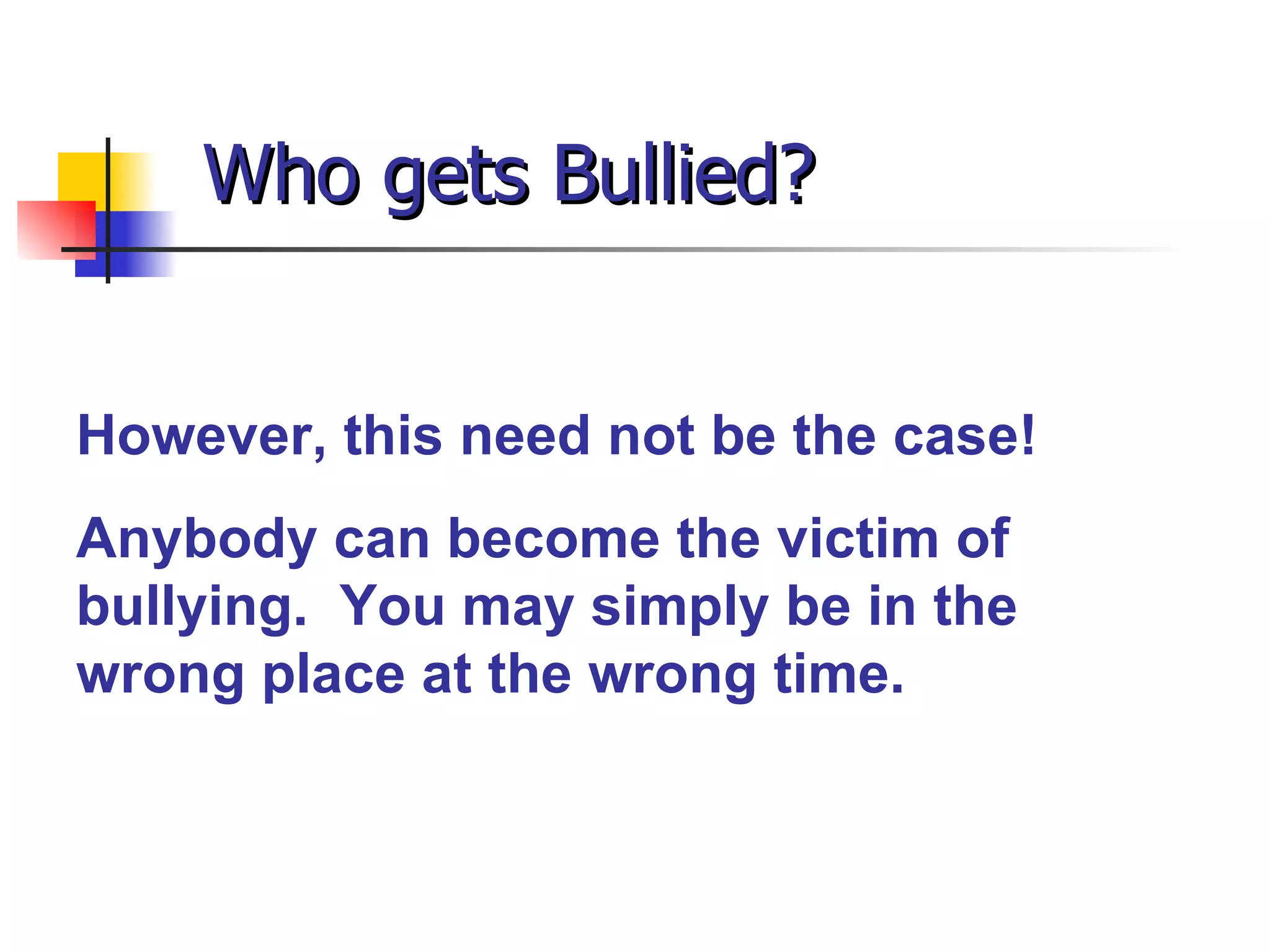 Who gets Bullied? However, this need not be the case! Anybody can become the victim of bullying.  You may simply be in the wrong place at the wrong time. 
