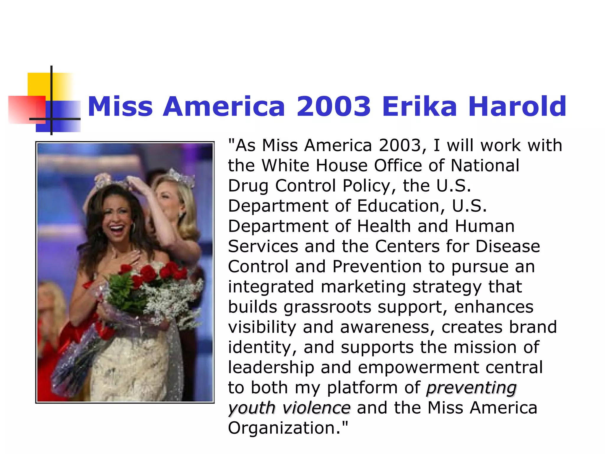 "As Miss America 2003, I will work with the White House Office of National Drug Control Policy, the U.S. Department of Education, U.S. Department of Health and Human Services and the Centers for Disease Control and Prevention to pursue an integrated marketing strategy that builds grassroots support, enhances visibility and awareness, creates brand identity, and supports the mission of leadership and empowerment central to both my platform of  preventing youth violence  and the Miss America Organization."   Miss America 2003 Erika Harold 
