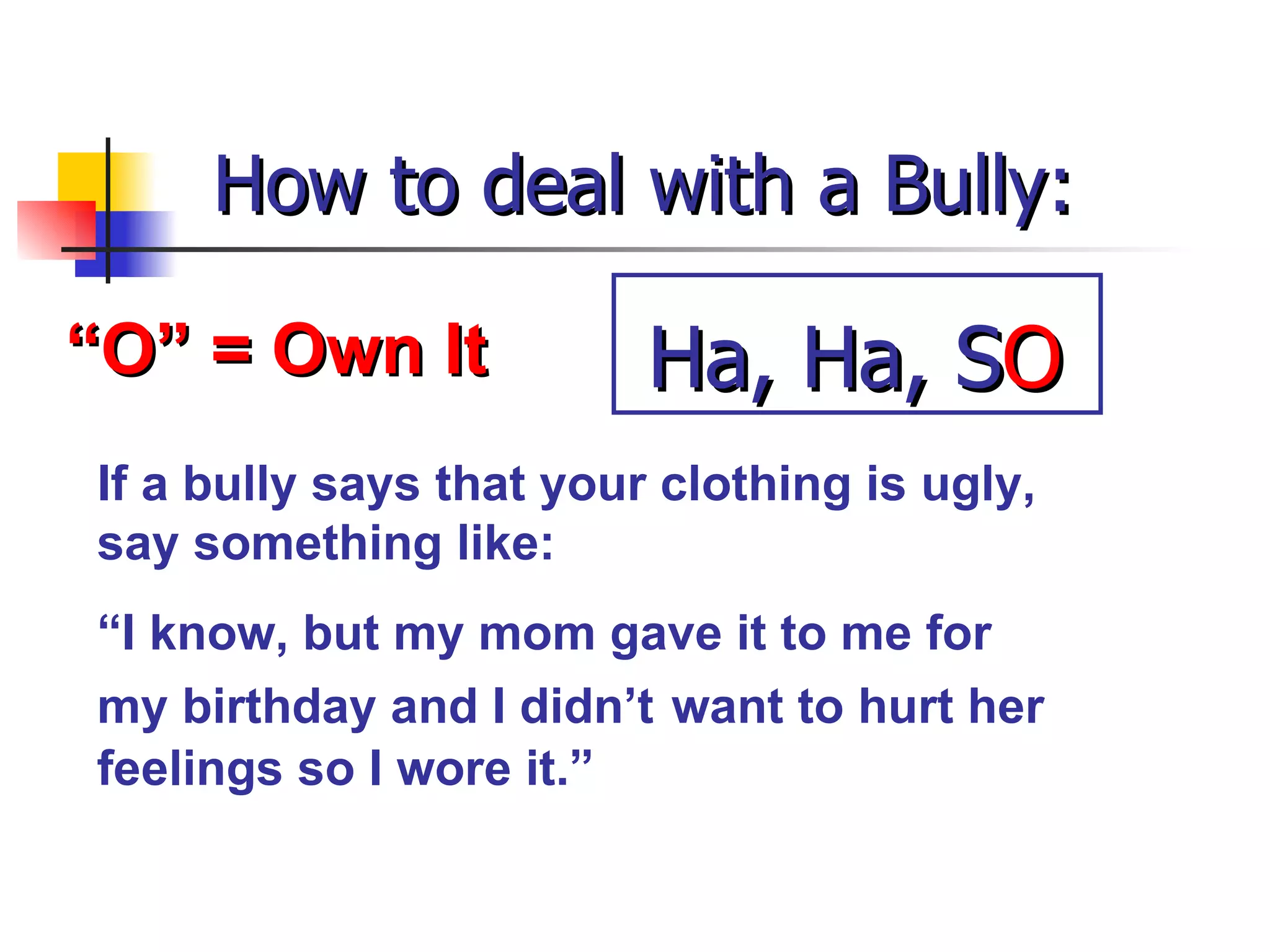 How to deal with a Bully: “ O” = Own It If a bully says that your clothing is ugly, say something like: “ I know, but my mom gave it to me for my birthday and I didn’t   want to hurt her feelings so I wore it.” Ha, Ha, S O 