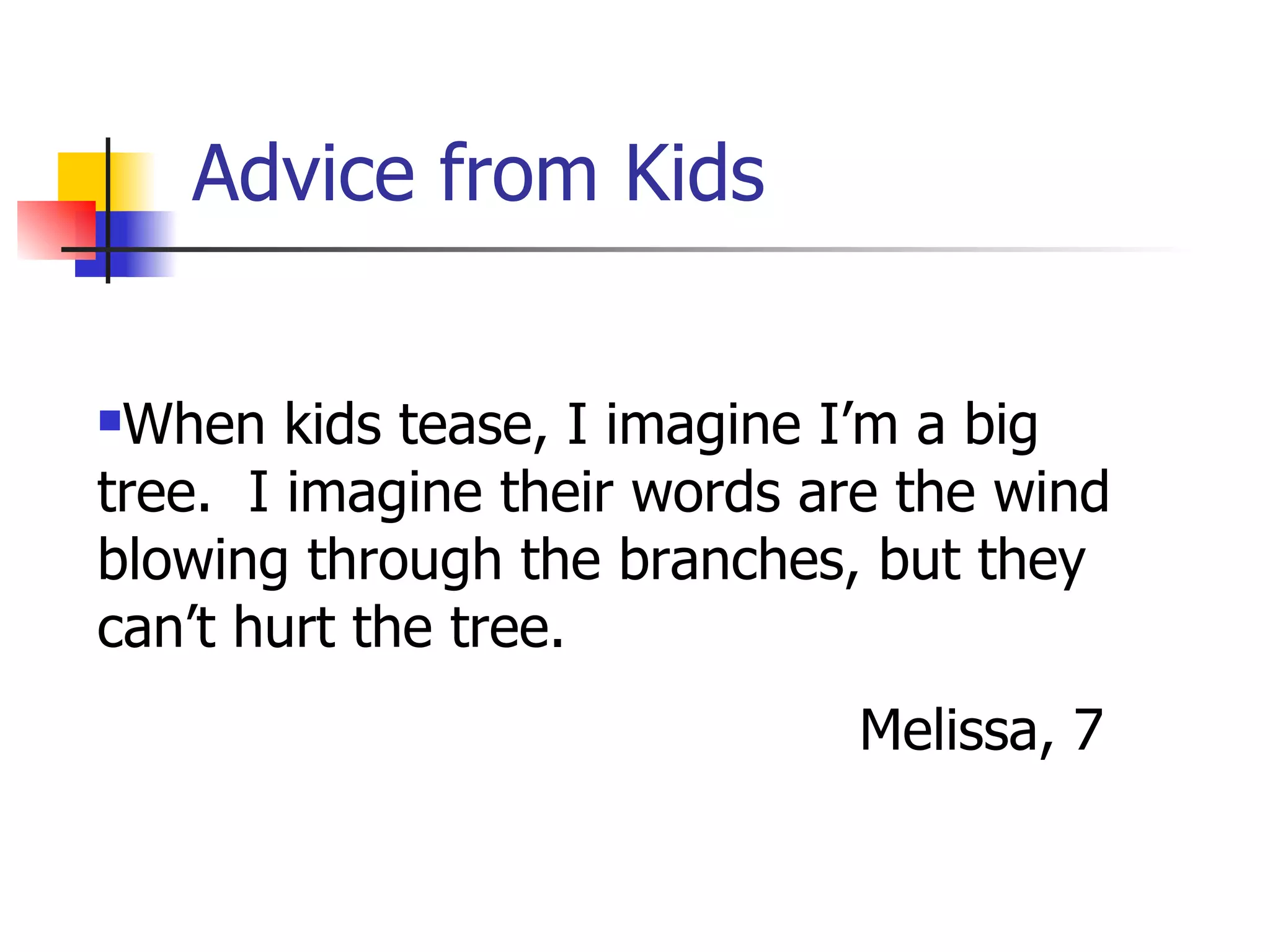 Advice from Kids When kids tease, I imagine I’m a big tree.  I imagine their words are the wind blowing through the branches, but they can’t hurt the tree. Melissa, 7 