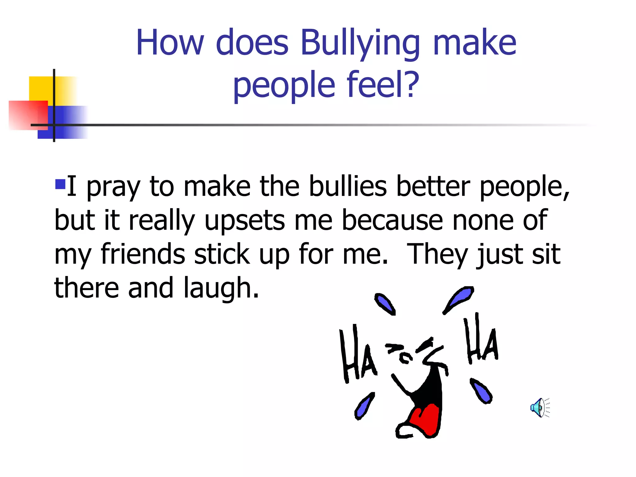 How does Bullying make people feel? I pray to make the bullies better people, but it really upsets me because none of my friends stick up for me.  They just sit there and laugh. 
