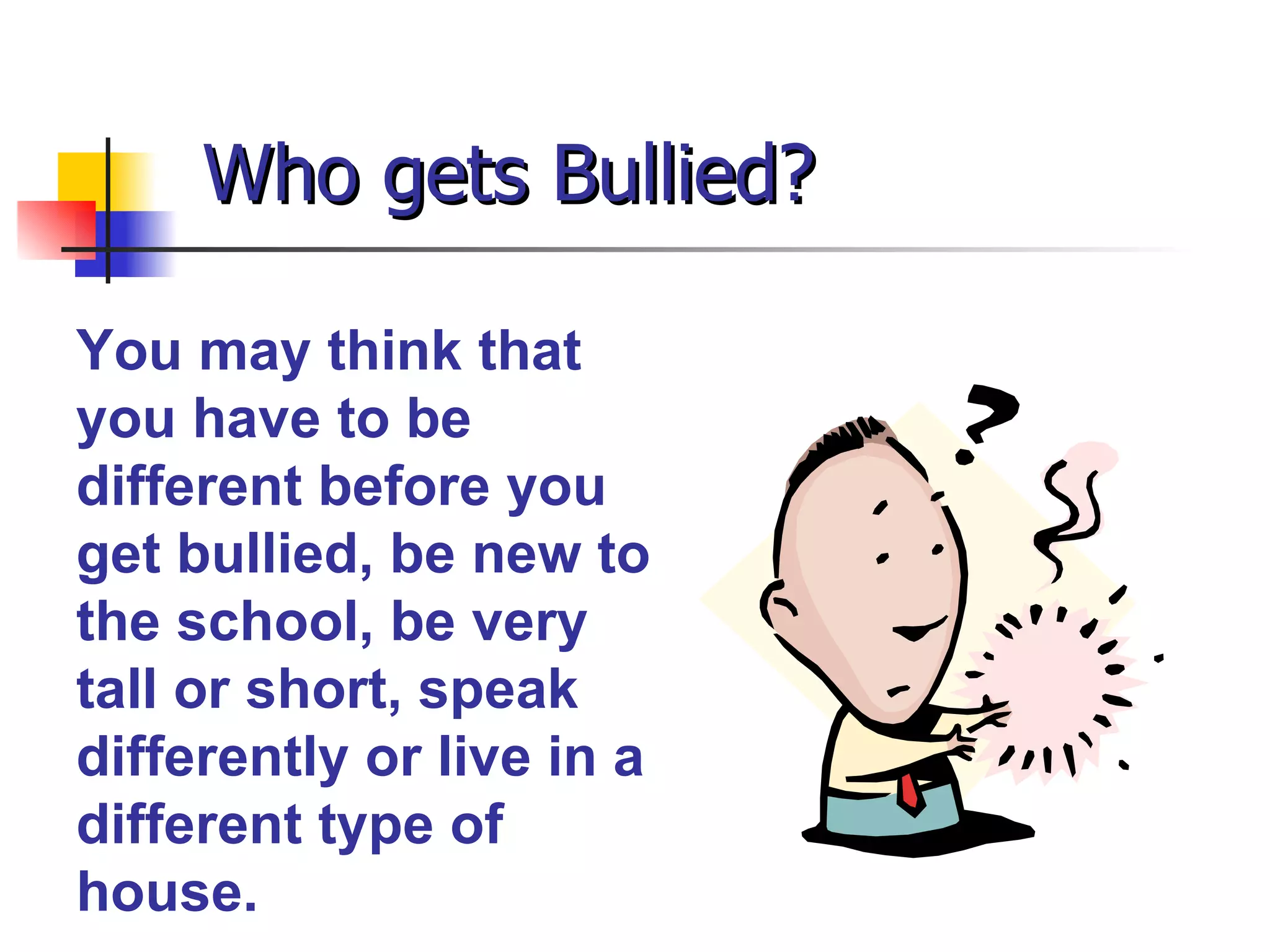 Who gets Bullied? You may think that you have to be different before you get bullied, be new to the school, be very tall or short, speak differently or live in a different type of house. 