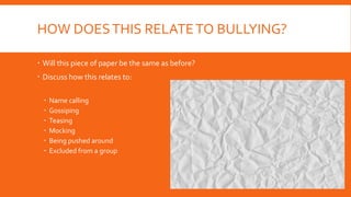 HOW DOESTHIS RELATETO BULLYING?
 Will this piece of paper be the same as before?
 Discuss how this relates to:
 Name calling
 Gossiping
 Teasing
 Mocking
 Being pushed around
 Excluded from a group
 