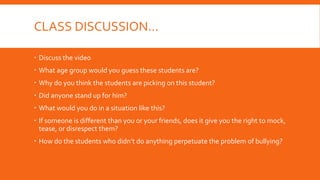 CLASS DISCUSSION…
 Discuss the video
 What age group would you guess these students are?
 Why do you think the students are picking on this student?
 Did anyone stand up for him?
 What would you do in a situation like this?
 If someone is different than you or your friends, does it give you the right to mock,
tease, or disrespect them?
 How do the students who didn’t do anything perpetuate the problem of bullying?
 