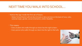 NEXTTIMEYOUWALK INTO SCHOOL…
 Notice the sign inside the first set of doors:
 Weber School District will not discriminate or deny services on the basis of race, color,
national origin, gender, sexual orientation, and/or disability.
 This means:
 Every student who walks through our doors has the right to learn.
 Every person who walks through our doors has the right to feel safe.
 
