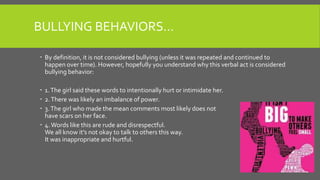 BULLYING BEHAVIORS…
 By definition, it is not considered bullying (unless it was repeated and continued to
happen over time). However, hopefully you understand why this verbal act is considered
bullying behavior:
 1.The girl said these words to intentionally hurt or intimidate her.
 2.There was likely an imbalance of power.
 3.The girl who made the mean comments most likely does not
have scars on her face.
 4.Words like this are rude and disrespectful.
We all know it’s not okay to talk to others this way.
It was inappropriate and hurtful.
 