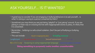 ASKYOURSELF… IS IT WANTED?
 A good way to consider if you are engaging in bullying behaviors is to ask yourself… is
what I’m doing or saying to a person unwanted by them?
 Sometimes you may think you are just being “playful” or “just joking” around. If you are
joking in a mean way or crossing the line with inappropriate words or jokes, it’s likely that
it is unwanted.
 Remember… bullying is a safe school violation. Don’t be part of bullying or bullying
behaviors.
 This can include: Racialor inappropriatejokes Excluding someone
Laughing at Spreading Rumors Sexual harassment Mocking
Belittling Swearing or using inappropriate language throwing objects or paper
Doing something to purposely make another uncomfortable
 