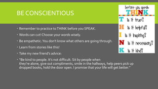 BE CONSCIENTIOUS
 Remember to practice toTHINK before you SPEAK.
 Words can cut! Choose your words wisely.
 Be empathetic.You don’t know what others are going through.
 Learn from stories like this!
 Take my new friend’s advice:
 “Be kind to people. It’s not difficult. Sit by people when
they’re alone, give out compliments, smile in the hallways, help peers pick up
dropped books, hold the door open. I promise that your life will get better.”
 