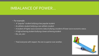 IMBALANCE OF POWER…
 For example:
 A “popular” student bullying a less popular student
 An athletic student bullying a non-athletic student
 A student of higher socio-economic status bullying a student of lower socio-economic status
 A high achieving student bullying a lower achieving student
 Etc, etc, etc!
 Treat everyone with respect. No one is superior over another.
 