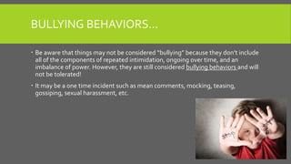 BULLYING BEHAVIORS…
 Be aware that things may not be considered “bullying” because they don’t include
all of the components of repeated intimidation, ongoing over time, and an
imbalance of power. However, they are still considered bullying behaviors and will
not be tolerated!
 It may be a one time incident such as mean comments, mocking, teasing,
gossiping, sexual harassment, etc.
 