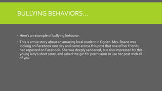 BULLYING BEHAVIORS…
 Here’s an example of bullying behavior:
 This is a true story about an amazing local student in Ogden. Mrs. Roane was
looking on Facebook one day and came across this post that one of her friends
had reposted on Facebook. She was deeply saddened, but also impressed by this
young lady’s short story, and asked the girl for permission to use her post with all
of you.
 