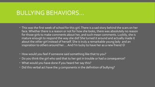 BULLYING BEHAVIORS…
 This was the first week of school for this girl.There is a sad story behind the scars on her
face.Whether there is a reason or not for how she looks, there was absolutely no reason
for those girls to make comments about her, and such mean comments. Luckily, she is
mature enough to respond the way she did! She turned it around and actually made it
about the other girl instead of herself. She is truly a remarkable young lady and an
inspiration to others around her…. And I’m lucky to have her as a new friend 
 How would you feel if someone said something like that to you?
 Do you think the girl who said that to her got in trouble or had a consequence?
 What would you have done if you heard her say this?
 Did this verbal act have the 3 components in the definition of bullying?
 