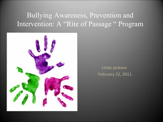 Bullying Awareness, Prevention and
Intervention: A “Rite of Passage “ Program




                            Linda Jackson
                          February 22, 2011
 