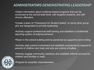 Obtain information about evidence-based programs that can be conducted at the school-wide level, with targeted students, and with chronic offenders. Create a team of “Champions for Student Safety” or some other group who are designated to provide leadership. Actively support professional staff training and establish a confidential reporting system of bullying behavior. Roam in the school building and be perceived as supportive and inviting. Actively seek parent involvement and establish procedures to respond to parents of children who bully and who are victims of bullies. Actively engage community members and establish referral services for children and families in need. Prepare for possible crises/disasters .  