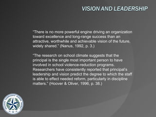 “ There is no more powerful engine driving an organization toward excellence and long-range success than an attractive, worthwhile and achievable vision of the future, widely shared.” (Nanus, 1992, p. 3.) “ The research on school climate suggests that the principal is the single most important person to have involved in school violence-reduction programs. Researchers have consistently reported that principal’s leadership and vision predict the degree to which the staff is able to effect needed reform, particularly in discipline matters.” (Hoover & Oliver, 1996, p. 38.) 