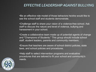 Be an effective role model of those behaviors he/she would like to see the school staff and students demonstrate.  Challenge staff to share your vision of a violence-free school. Ask staff to discuss the nature and level of violence, bullying and harassment in your school.  Create a collaborative team made up of potential agents of change and "Champions of Students." This group should include school staff, student leaders, parents and community members.  Ensure that teachers are aware of school district policies, state laws, and school policies and procedures.  Help staff to select intervention programs and evaluative procedures that are tailored to fit your school and community's needs. 