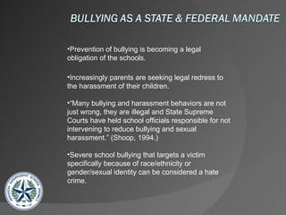 Prevention of bullying is becoming a legal obligation of the schools. Increasingly parents are seeking legal redress to the harassment of their children. “ Many bullying and harassment behaviors are not just wrong, they are illegal and State Supreme Courts have held school officials responsible for not intervening to reduce bullying and sexual harassment.” (Shoop, 1994.) Severe school bullying that targets a victim specifically because of race/ethnicity or gender/sexual identity can be considered a hate crime. 