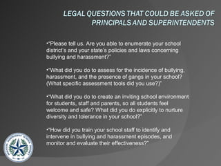 “ Please tell us. Are you able to enumerate your school district’s and your state’s policies and laws concerning bullying and harassment?” “ What did you do to assess for the incidence of bullying, harassment, and the presence of gangs in your school? (What specific assessment tools did you use?)” “ What did you do to create an inviting school environment for students, staff and parents, so all students feel welcome and safe? What did you do explicitly to nurture diversity and tolerance in your school?” “ How did you train your school staff to identify and intervene in bullying and harassment episodes, and monitor and evaluate their effectiveness?”  