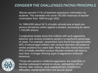 Eleven percent (11%) of teachers experience victimization by students. This translates into some 183,000 instances of teacher victimization from 1999 through 2003. In 1999-2000 about 54 % of public schools took at least one serious disciplinary action against a student, accounting for about 1,163,000 actions. Longitudinal studies show that children with such aggressive behavior and conduct problems persist in a significant percentage of cases. For example, researchers have found that approximately 45% of school-aged children with conduct disorders will evidence similar problems four years later. Note this also means that some 50% of initially identified conduct disorder students will improve over time, no longer showing signs of aggressive antisocial behaviors.  Those who persist in childhood aggression are more likely to develop subsequent substance abuse, delinquency, school failures, date violence, adult maladjustment, employment difficulties, marital dysfunction and spouse abuse.  