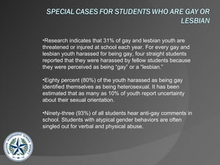Research indicates that 31% of gay and lesbian youth are threatened or injured at school each year. For every gay and lesbian youth harassed for being gay, four straight students reported that they were harassed by fellow students because they were perceived as being “gay” or a “lesbian.” Eighty percent (80%) of the youth harassed as being gay identified themselves as being heterosexual. It has been estimated that as many as 10% of youth report uncertainty about their sexual orientation. Ninety-three (93%) of all students hear anti-gay comments in school. Students with atypical gender behaviors are often singled out for verbal and physical abuse. 