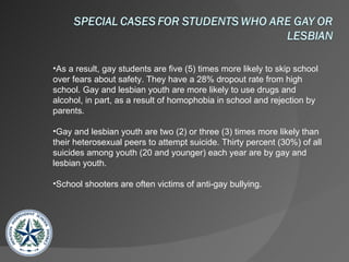 As a result, gay students are five (5) times more likely to skip school over fears about safety. They have a 28% dropout rate from high school. Gay and lesbian youth are more likely to use drugs and alcohol, in part, as a result of homophobia in school and rejection by parents. Gay and lesbian youth are two (2) or three (3) times more likely than their heterosexual peers to attempt suicide. Thirty percent (30%) of all suicides among youth (20 and younger) each year are by gay and lesbian youth. School shooters are often victims of anti-gay bullying.  