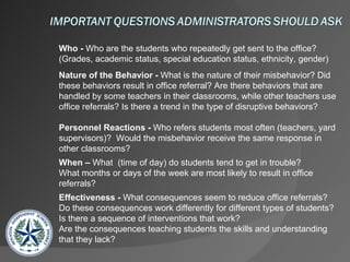 Who -  Who are the students who repeatedly get sent to the office? (Grades, academic status, special education status, ethnicity, gender) Nature of the Behavior -  What is the nature of their misbehavior? Did these behaviors result in office referral? Are there behaviors that are handled by some teachers in their classrooms, while other teachers use office referrals? Is there a trend in the type of disruptive behaviors? Personnel Reactions -  Who refers students most often (teachers, yard supervisors)?  Would the misbehavior receive the same response in other classrooms? When –  What  (time of day) do students tend to get in trouble?  What months or days of the week are most likely to result in office referrals? Effectiveness -  What consequences seem to reduce office referrals?  Do these consequences work differently for different types of students? Is there a sequence of interventions that work?  Are the consequences teaching students the skills and understanding that they lack? 
