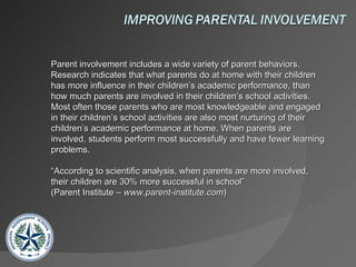 Parent involvement includes a wide variety of parent behaviors. Research indicates that what parents do at home with their children has more influence in their children’s academic performance, than how much parents are involved in their children’s school activities. Most often those parents who are most knowledgeable and engaged in their children’s school activities are also most nurturing of their children’s academic performance at home. When parents are involved, students perform most successfully and have fewer learning problems.  “According to scientific analysis, when parents are more involved, their children are 30% more successful in school”  (Parent Institute –  www.parent-institute.com )  