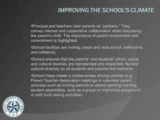 Principal and teachers view parents as “partners.” They convey interest and cooperative collaboration when discussing the parent’s child. The importance of parent involvement and commitment is highlighted.  School facilities are inviting (clean and neat school, bathrooms and cafeteria).  School ensures that the parents’ and students’ ethnic, social and cultural diversity are represented and respected. Nurture cultural diversity so all students and parents feel welcome.  School helps create a cohesiveness among parents (e.g., Parent Teacher Association meetings or volunteer parent activities such as inviting parents to attend opening morning, student assemblies, work as a group on improving playground or with fund raising activities). 