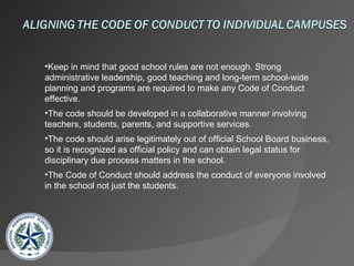 Keep in mind that good school rules are not enough. Strong administrative leadership, good teaching and long-term school-wide  planning and programs are required to make any Code of Conduct effective. The code should be developed in a collaborative manner involving teachers, students, parents, and supportive services. The code should arise legitimately out of official School Board business, so it is recognized as official policy and can obtain legal status for  disciplinary due process matters in the school. The Code of Conduct should address the conduct of everyone involved in the school not just the students.   