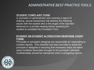 STUDENT COMPLAINT FORM: A counselor or administrator who receives a report of  bullying, sexual harassment will address the following issues with the student who is the target of the reported behaviors in a private meeting before assisting the student to complete the Complaint Form.  STUDENT ON STUDENT ALTERCATION RESPONSE CHART FORM: Principals or principal’s designee are responsible for responding to incident reports.  This checklist has been provided to assist the principal or designee in ensuring that necessary steps are taken when incidents have been brought to the principal’s attention.  Confidentiality should be maintained when investigating reports.  