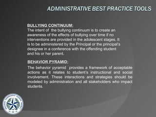 BULLYING CONTINUUM: The intent of  the bullying continuum is to create an awareness of the effects of bullying over time if no interventions are provided in the adolescent stages. It is to be administered by the Principal or the principal’s designee in a conference with the offending student and his or her parent.  BEHAVIOR PYRAMID: The behavior pyramid  provides a framework of acceptable actions as it relates to student’s instructional and social involvement. These interactions and strategies should be modeled by administration and all stakeholders who impact students. 