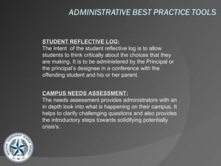 STUDENT REFLECTIVE LOG: The intent  of the student reflective log is to allow students to think critically about the choices that they are making. It is to be administered by the Principal or the principal’s designee in a conference with the offending student and his or her parent.  CAMPUS NEEDS ASSESSMENT: The needs assessment provides administrators with an in depth look into what is happening on their campus. It helps to clarify challenging questions and also provides the introductory steps towards solidifying potentially crisis's.  