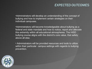 Administrators will develop an understanding of the concept of bullying and how to implement certain strategies on their individual campuses. Administrators will become knowledgeable about bullying as a federal and state mandate and how to notice, report and alleviate this extremity within all educational atmospheres. The HISD bullying course aligns with the district's core value, that safety above all else. Administrators will be provided resources and tools to utilize within their particular  campus settings with regards to bullying prevention. 