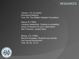   Hoover, J.H. (in press).  Schoolyard Bullying.  York, PA: The William Gladden Foundation.  Nanus, B. (1992).  Visionary leadership: Creating a compelling sense of direction for your organization  San Francisco: Jossey Bass.  Shoop, J.G. (1994).  Beyond horseplay: Students sue schools over sexual harassment.  Trial, 30, (6), 12-14.  