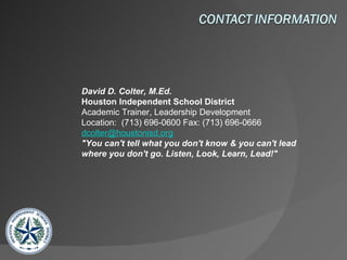 David D. Colter, M.Ed. Houston Independent School District Academic Trainer, Leadership Development           Location:  (713) 696-0600 Fax: (713) 696-0666 [email_address] "You can't tell what you don't know & you can't lead where you don't go. Listen, Look, Learn, Lead!"   