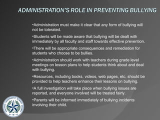 Administration must make it clear that any form of bullying will not be tolerated. Students will be made aware that bullying will be dealt with immediately by all faculty and staff towards effective prevention. There will be appropriate consequences and remediation for students who choose to be bullies. Administration should work with teachers during grade level meetings on lesson plans to help students think about and deal with bullying. Resources, including books, videos, web pages, etc, should be provided to help teachers enhance their lessons on bullying. A full investigation will take place when bullying issues are reported, and everyone involved will be treated fairly. Parents will be informed immediately of bullying incidents involving their child. 