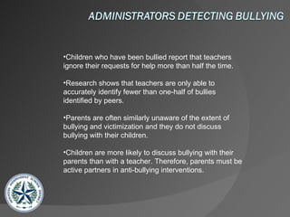 Children who have been bullied report that teachers ignore their requests for help more than half the time. Research shows that teachers are only able to accurately identify fewer than one-half of bullies identified by peers. Parents are often similarly unaware of the extent of bullying and victimization and they do not discuss bullying with their children. Children are more likely to discuss bullying with their parents than with a teacher. Therefore, parents must be active partners in anti-bullying interventions.  