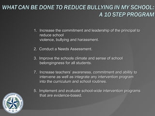 Increase the commitment and leadership of the principal to reduce school  violence, bullying and harassment. 2.  Conduct a Needs Assessment. 3.  Improve the schools climate and sense of school belongingness for all students. Increase teachers’ awareness, commitment and ability to intervene as well as integrate any intervention program into the curriculum and school routines. 5.  Implement and evaluate school-wide intervention programs that are evidence-based. 