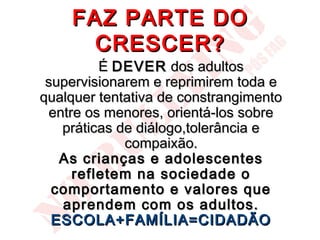 FAZ PARTE DO
      CRESCER?
         É DEVER dos adultos
 supervisionarem e reprimirem toda e
qualquer tentativa de constrangimento
 entre os menores, orientá-los sobre
   práticas de diálogo,tolerância e
             compaixão.
   As crianças e adolescentes
     refletem na sociedade o
  comportamento e valores que
   aprendem com os adultos.
  ESCOLA+FAMÍLIA=CIDADÃO
 
