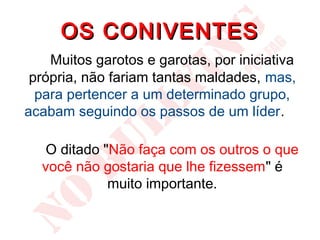 OS CONIVENTES
    Muitos garotos e garotas, por iniciativa
 própria, não fariam tantas maldades, mas,
  para pertencer a um determinado grupo,
acabam seguindo os passos de um líder.

   O ditado "Não faça com os outros o que
  você não gostaria que lhe fizessem" é
             muito importante.
 