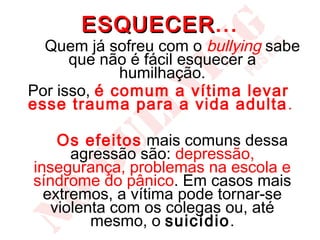 ESQUECER...
       ESQUECER
  Quem já sofreu com o bullying sabe
      que não é fácil esquecer a
             humilhação.
Por isso, é comum a vítima levar
esse trauma para a vida adulta .

    Os efeitos mais comuns dessa
      agressão são: depressão,
insegurança, problemas na escola e
síndrome do pânico. Em casos mais
  extremos, a vítima pode tornar-se
   violenta com os colegas ou, até
         mesmo, o suicídio.
 