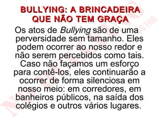 BULLYING: A BRINCADEIRA
   QUE NÃO TEM GRAÇA
Os atos de Bullying são de uma
perversidade sem tamanho. Eles
 podem ocorrer ao nosso redor e
não serem percebidos como tais.
  Caso não façamos um esforço
para contê-los, eles continuarão a
  ocorrer de forma silenciosa em
 nosso meio: em corredores, em
banheiros públicos, na saída dos
colégios e outros vários lugares.
 