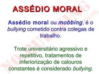 ASSÉDIO MORAL
Assédio moral ou mobbing , é o
bullying cometido contra colegas de
             trabalho.

  Trote universitário agressivo e
    repetitivo, tratamentos de
    inferiorização de calouros
constantes é considerado bullying.
 