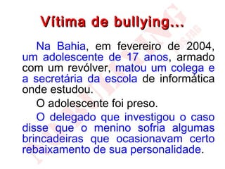 Vítima de bullying...
   Na Bahia, em fevereiro de 2004,
um adolescente de 17 anos, armado
com um revólver, matou um colega e
a secretária da escola de informática
onde estudou.
   O adolescente foi preso.
   O delegado que investigou o caso
disse que o menino sofria algumas
brincadeiras que ocasionavam certo
rebaixamento de sua personalidade.
 